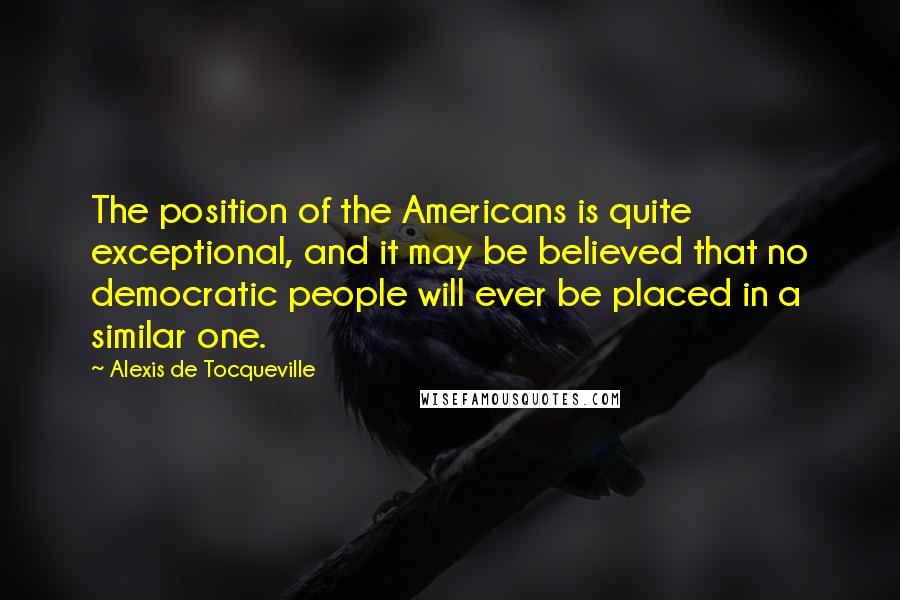 Alexis De Tocqueville Quotes: The position of the Americans is quite exceptional, and it may be believed that no democratic people will ever be placed in a similar one.