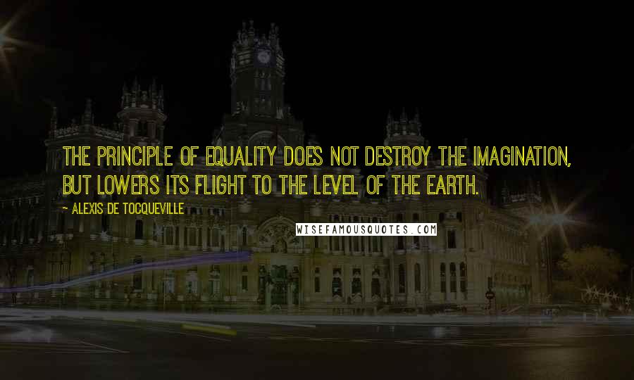 Alexis De Tocqueville Quotes: The principle of equality does not destroy the imagination, but lowers its flight to the level of the earth.