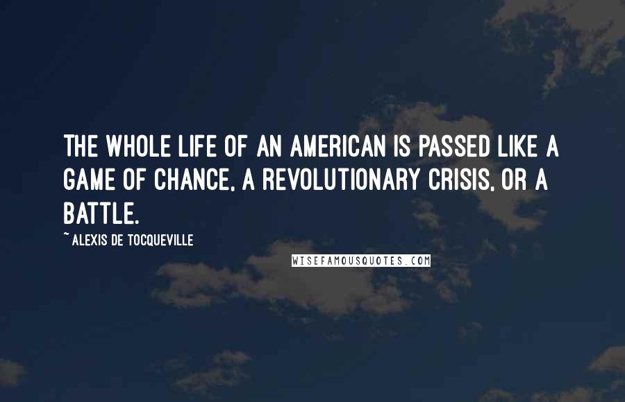 Alexis De Tocqueville Quotes: The whole life of an American is passed like a game of chance, a revolutionary crisis, or a battle.