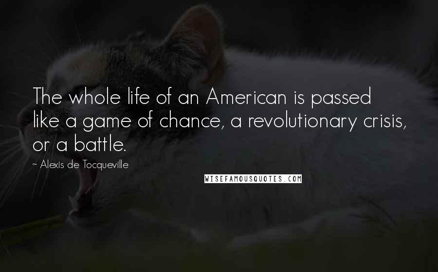 Alexis De Tocqueville Quotes: The whole life of an American is passed like a game of chance, a revolutionary crisis, or a battle.