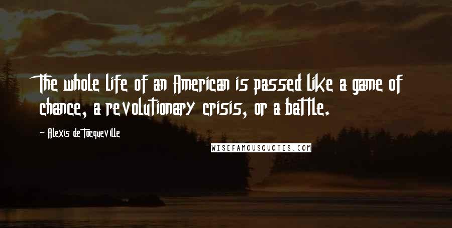 Alexis De Tocqueville Quotes: The whole life of an American is passed like a game of chance, a revolutionary crisis, or a battle.