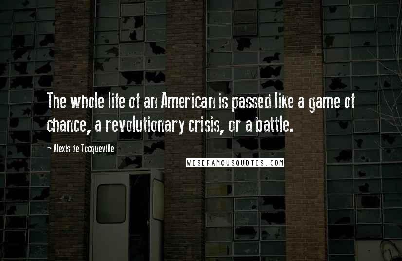 Alexis De Tocqueville Quotes: The whole life of an American is passed like a game of chance, a revolutionary crisis, or a battle.