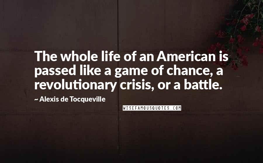 Alexis De Tocqueville Quotes: The whole life of an American is passed like a game of chance, a revolutionary crisis, or a battle.