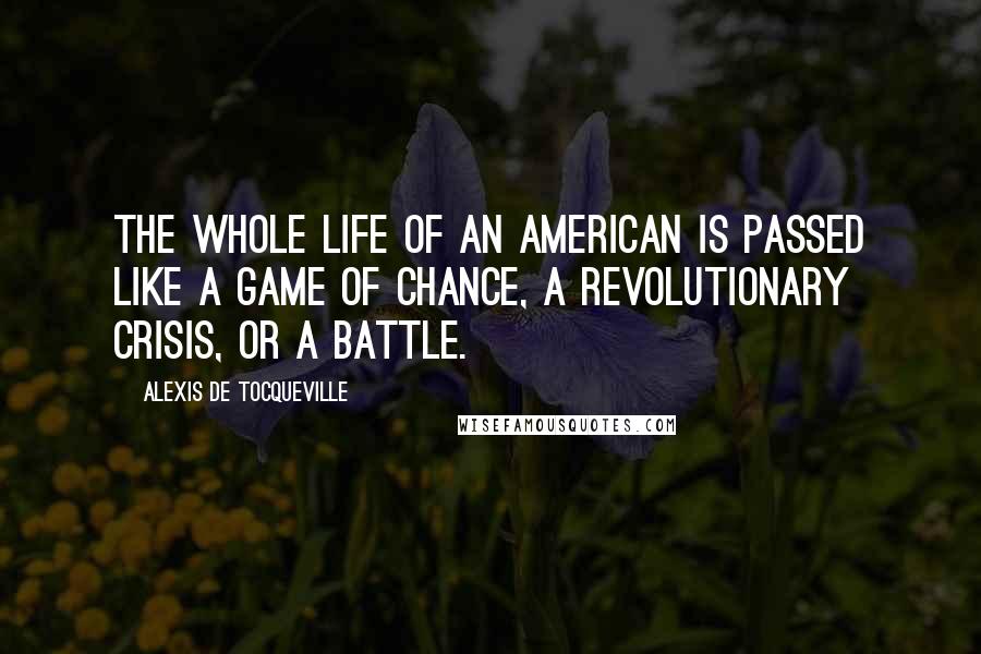 Alexis De Tocqueville Quotes: The whole life of an American is passed like a game of chance, a revolutionary crisis, or a battle.