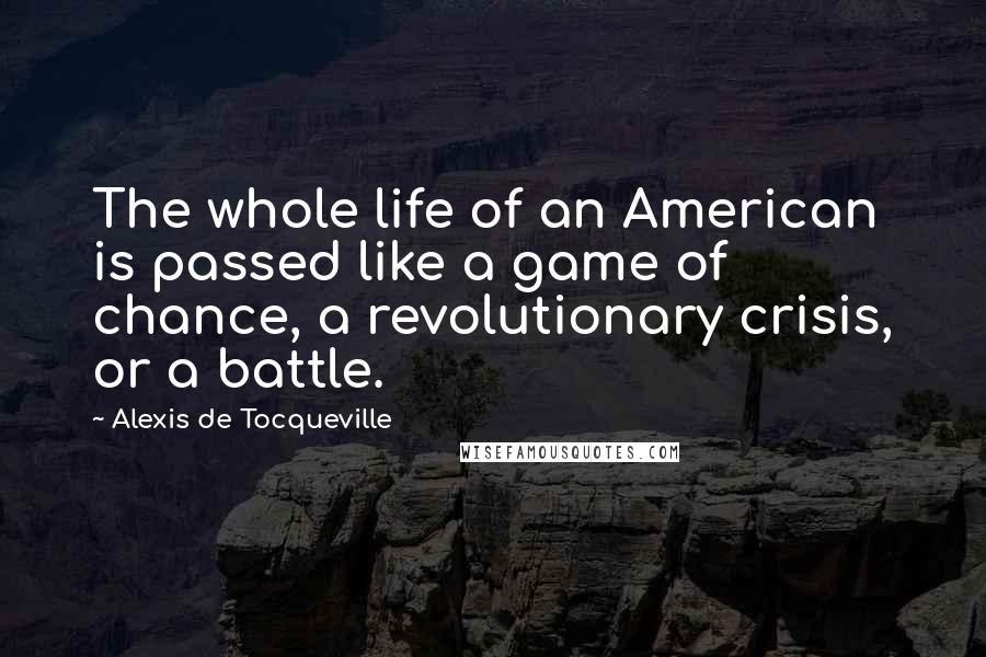 Alexis De Tocqueville Quotes: The whole life of an American is passed like a game of chance, a revolutionary crisis, or a battle.