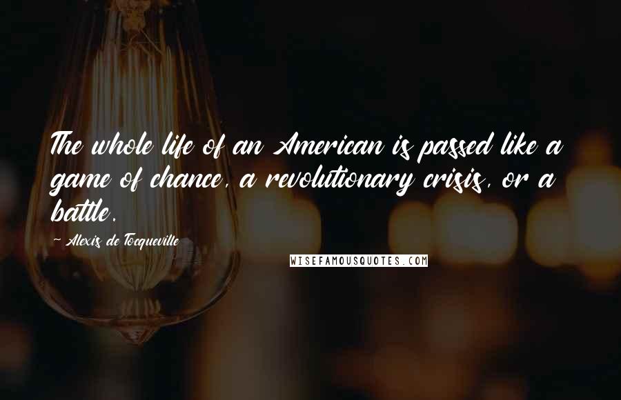 Alexis De Tocqueville Quotes: The whole life of an American is passed like a game of chance, a revolutionary crisis, or a battle.