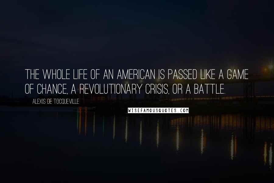 Alexis De Tocqueville Quotes: The whole life of an American is passed like a game of chance, a revolutionary crisis, or a battle.