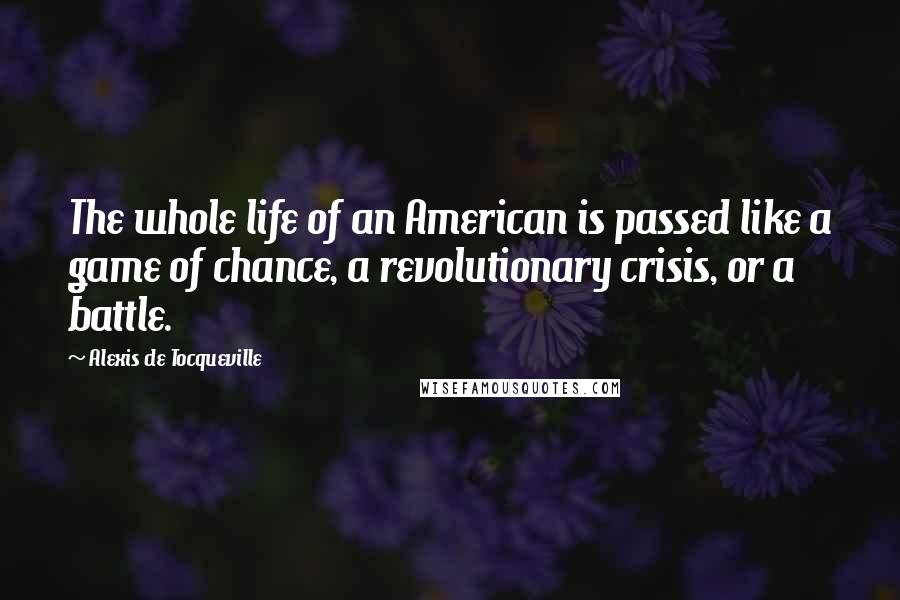 Alexis De Tocqueville Quotes: The whole life of an American is passed like a game of chance, a revolutionary crisis, or a battle.