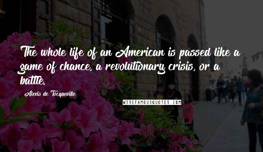 Alexis De Tocqueville Quotes: The whole life of an American is passed like a game of chance, a revolutionary crisis, or a battle.