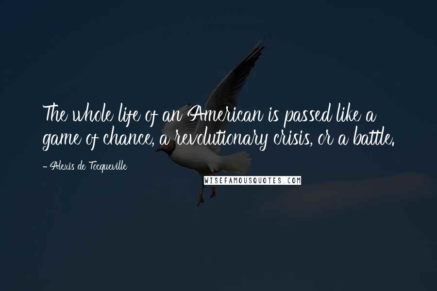 Alexis De Tocqueville Quotes: The whole life of an American is passed like a game of chance, a revolutionary crisis, or a battle.