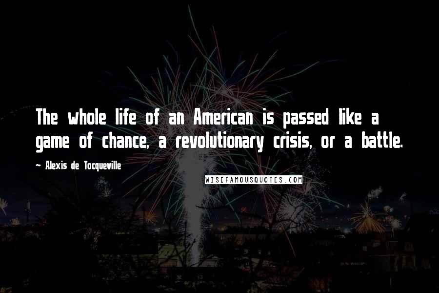 Alexis De Tocqueville Quotes: The whole life of an American is passed like a game of chance, a revolutionary crisis, or a battle.