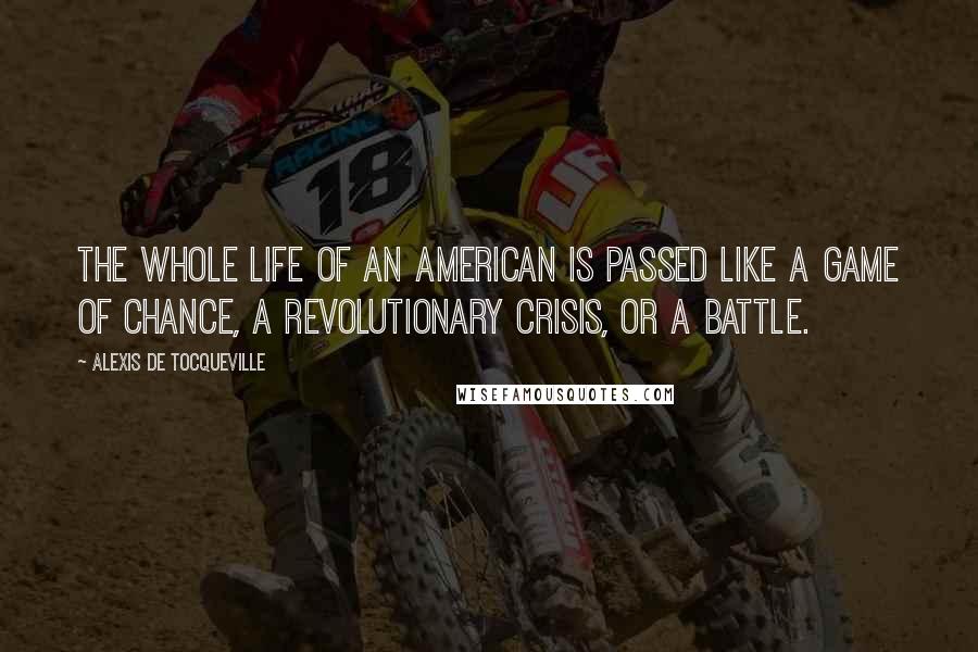 Alexis De Tocqueville Quotes: The whole life of an American is passed like a game of chance, a revolutionary crisis, or a battle.