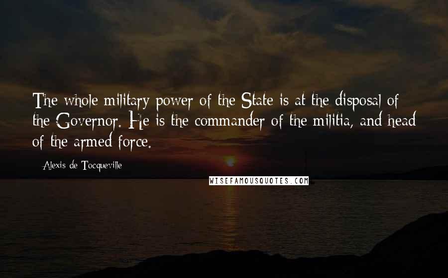 Alexis De Tocqueville Quotes: The whole military power of the State is at the disposal of the Governor. He is the commander of the militia, and head of the armed force.