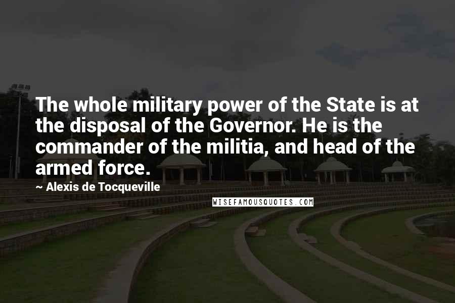 Alexis De Tocqueville Quotes: The whole military power of the State is at the disposal of the Governor. He is the commander of the militia, and head of the armed force.