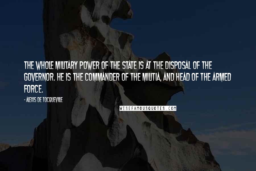 Alexis De Tocqueville Quotes: The whole military power of the State is at the disposal of the Governor. He is the commander of the militia, and head of the armed force.