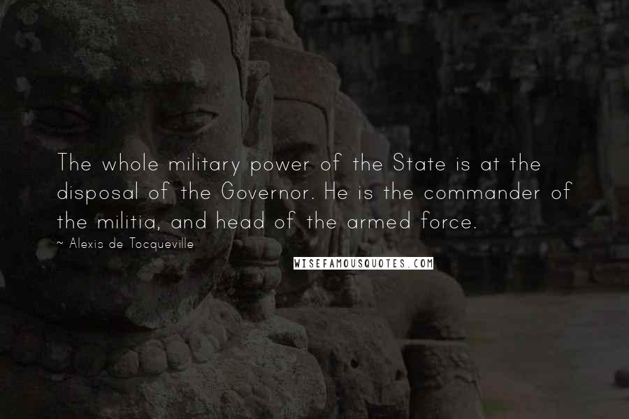 Alexis De Tocqueville Quotes: The whole military power of the State is at the disposal of the Governor. He is the commander of the militia, and head of the armed force.