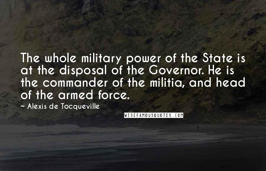 Alexis De Tocqueville Quotes: The whole military power of the State is at the disposal of the Governor. He is the commander of the militia, and head of the armed force.