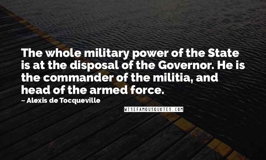 Alexis De Tocqueville Quotes: The whole military power of the State is at the disposal of the Governor. He is the commander of the militia, and head of the armed force.