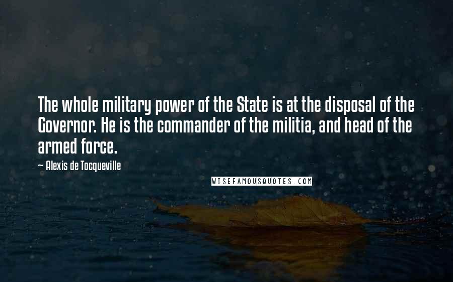 Alexis De Tocqueville Quotes: The whole military power of the State is at the disposal of the Governor. He is the commander of the militia, and head of the armed force.