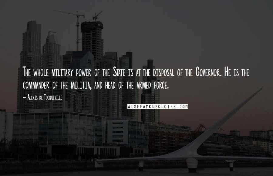 Alexis De Tocqueville Quotes: The whole military power of the State is at the disposal of the Governor. He is the commander of the militia, and head of the armed force.