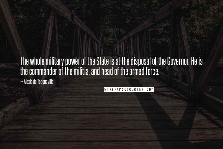 Alexis De Tocqueville Quotes: The whole military power of the State is at the disposal of the Governor. He is the commander of the militia, and head of the armed force.
