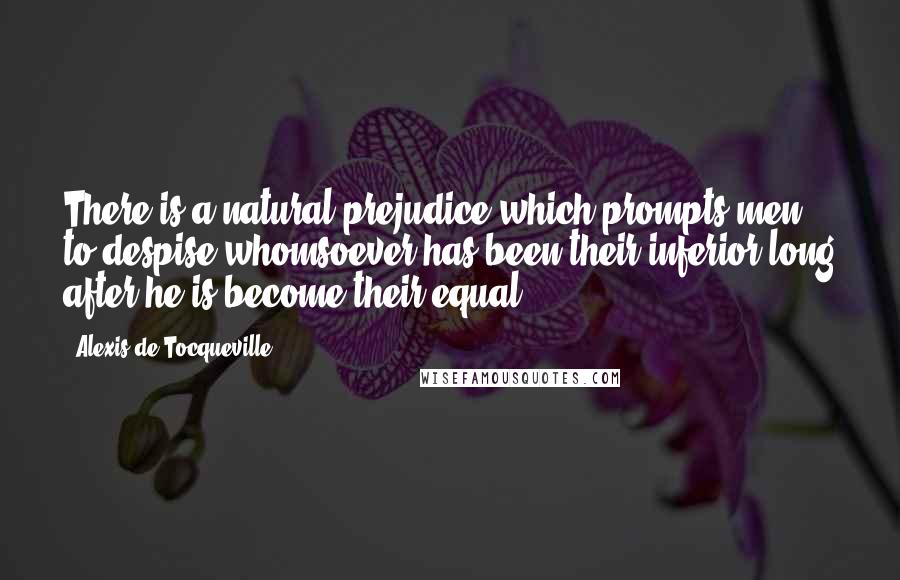 Alexis De Tocqueville Quotes: There is a natural prejudice which prompts men to despise whomsoever has been their inferior long after he is become their equal;