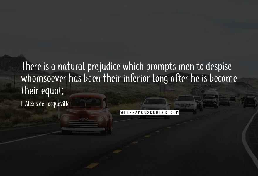 Alexis De Tocqueville Quotes: There is a natural prejudice which prompts men to despise whomsoever has been their inferior long after he is become their equal;