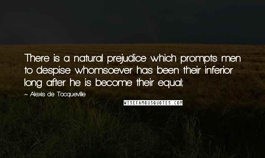 Alexis De Tocqueville Quotes: There is a natural prejudice which prompts men to despise whomsoever has been their inferior long after he is become their equal;