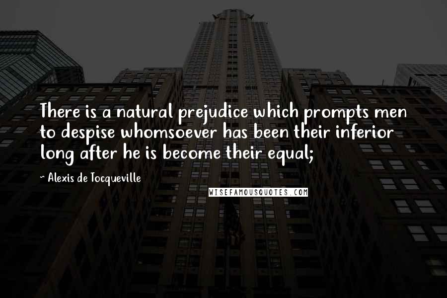 Alexis De Tocqueville Quotes: There is a natural prejudice which prompts men to despise whomsoever has been their inferior long after he is become their equal;