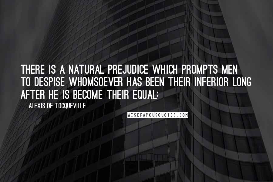 Alexis De Tocqueville Quotes: There is a natural prejudice which prompts men to despise whomsoever has been their inferior long after he is become their equal;