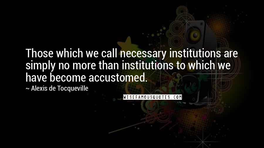 Alexis De Tocqueville Quotes: Those which we call necessary institutions are simply no more than institutions to which we have become accustomed.