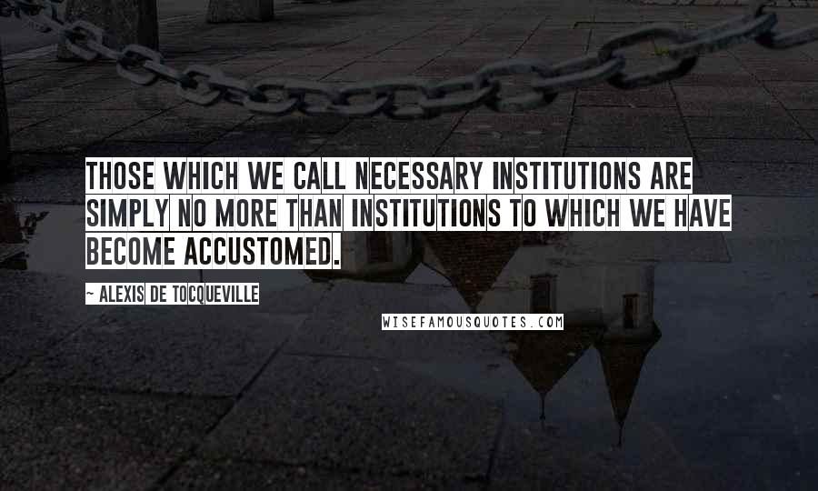 Alexis De Tocqueville Quotes: Those which we call necessary institutions are simply no more than institutions to which we have become accustomed.