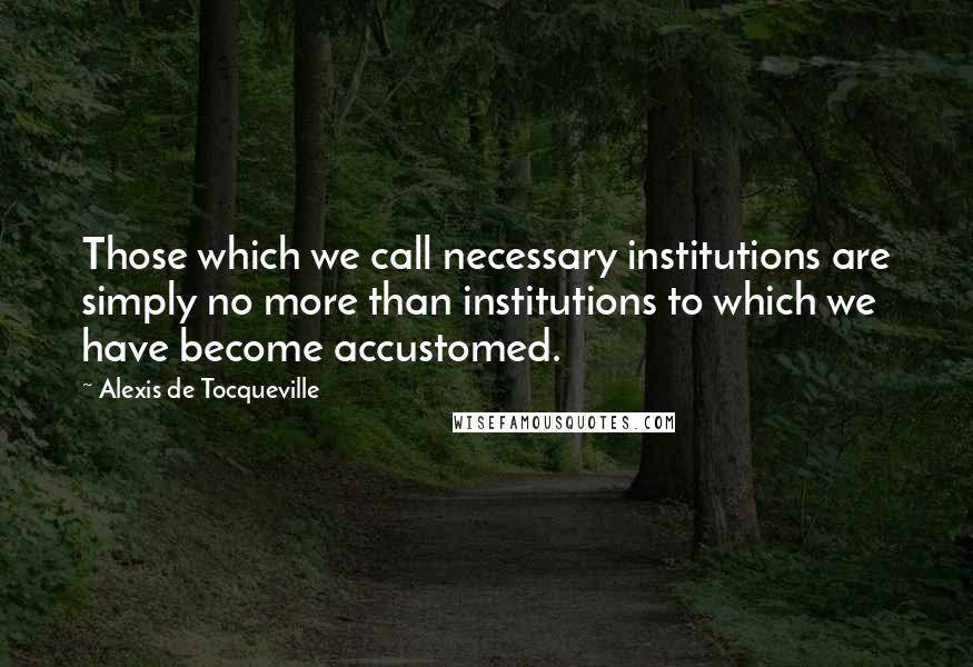 Alexis De Tocqueville Quotes: Those which we call necessary institutions are simply no more than institutions to which we have become accustomed.