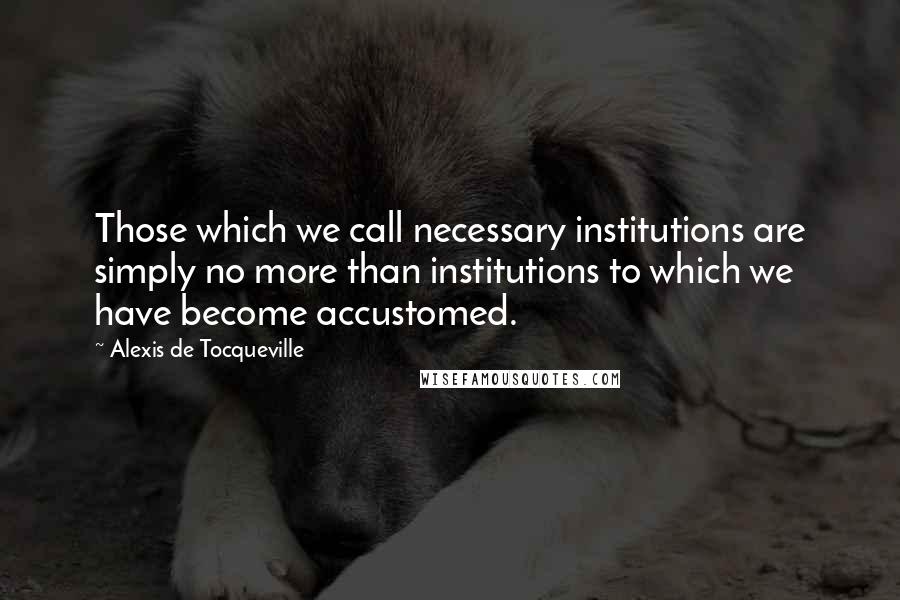 Alexis De Tocqueville Quotes: Those which we call necessary institutions are simply no more than institutions to which we have become accustomed.