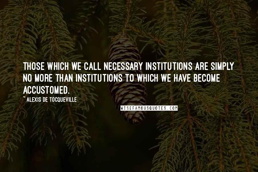 Alexis De Tocqueville Quotes: Those which we call necessary institutions are simply no more than institutions to which we have become accustomed.