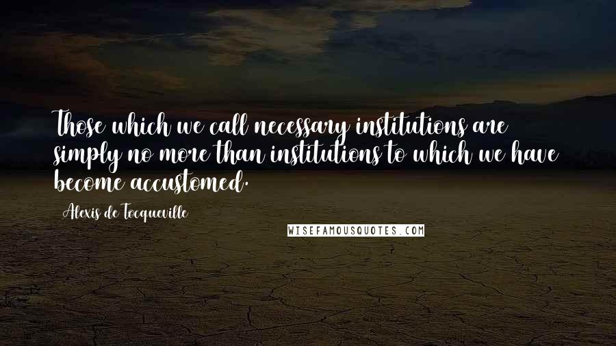 Alexis De Tocqueville Quotes: Those which we call necessary institutions are simply no more than institutions to which we have become accustomed.