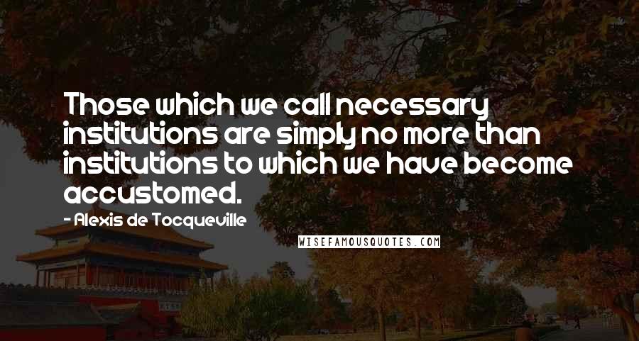 Alexis De Tocqueville Quotes: Those which we call necessary institutions are simply no more than institutions to which we have become accustomed.