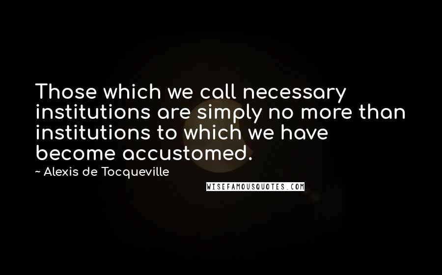 Alexis De Tocqueville Quotes: Those which we call necessary institutions are simply no more than institutions to which we have become accustomed.