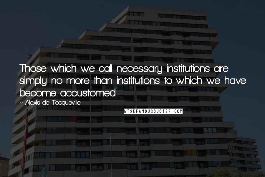 Alexis De Tocqueville Quotes: Those which we call necessary institutions are simply no more than institutions to which we have become accustomed.