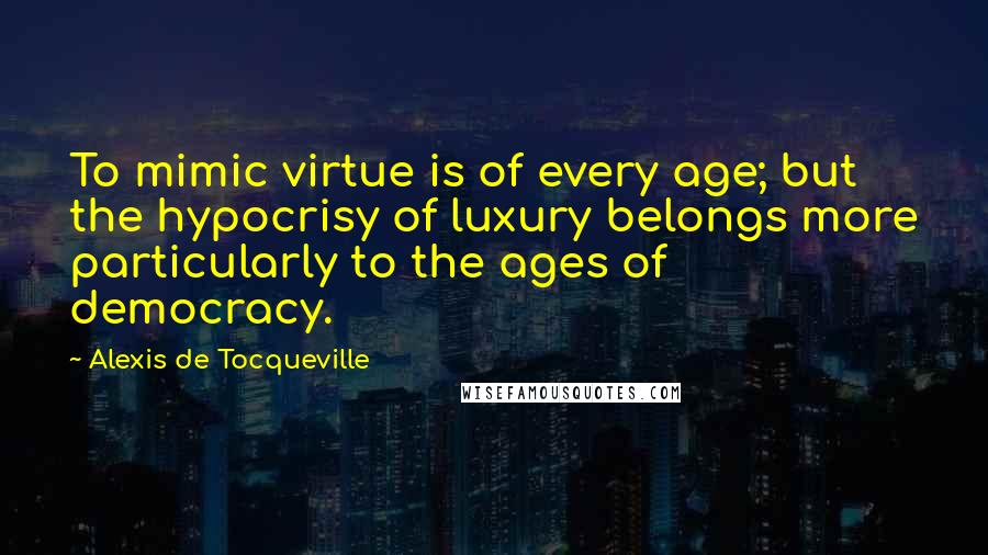 Alexis De Tocqueville Quotes: To mimic virtue is of every age; but the hypocrisy of luxury belongs more particularly to the ages of democracy.