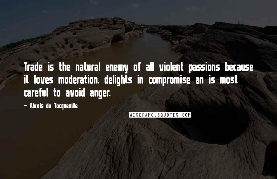 Alexis De Tocqueville Quotes: Trade is the natural enemy of all violent passions because it loves moderation, delights in compromise an is most careful to avoid anger.