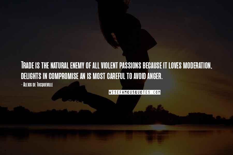 Alexis De Tocqueville Quotes: Trade is the natural enemy of all violent passions because it loves moderation, delights in compromise an is most careful to avoid anger.