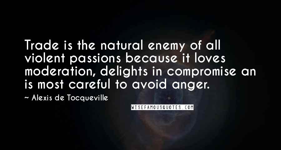 Alexis De Tocqueville Quotes: Trade is the natural enemy of all violent passions because it loves moderation, delights in compromise an is most careful to avoid anger.