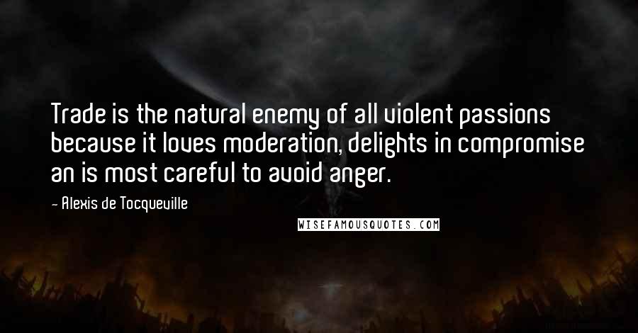 Alexis De Tocqueville Quotes: Trade is the natural enemy of all violent passions because it loves moderation, delights in compromise an is most careful to avoid anger.