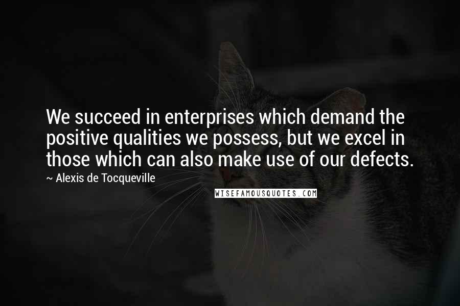 Alexis De Tocqueville Quotes: We succeed in enterprises which demand the positive qualities we possess, but we excel in those which can also make use of our defects.