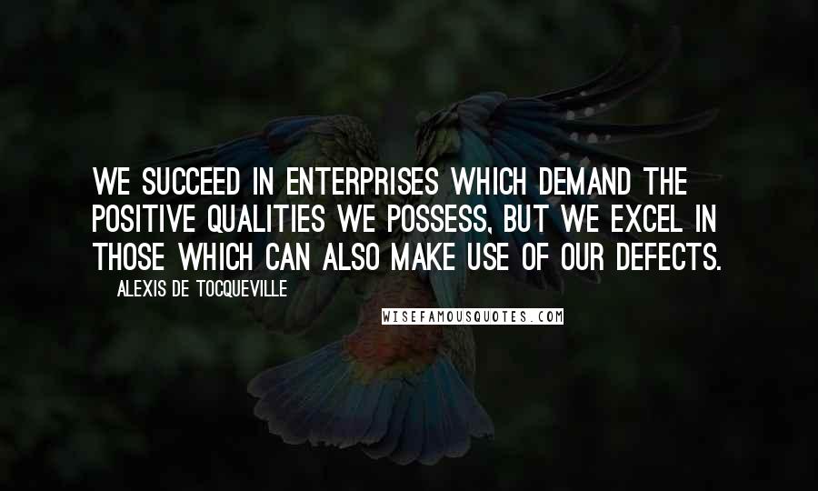 Alexis De Tocqueville Quotes: We succeed in enterprises which demand the positive qualities we possess, but we excel in those which can also make use of our defects.
