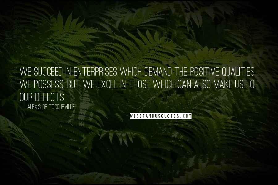 Alexis De Tocqueville Quotes: We succeed in enterprises which demand the positive qualities we possess, but we excel in those which can also make use of our defects.