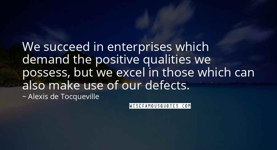 Alexis De Tocqueville Quotes: We succeed in enterprises which demand the positive qualities we possess, but we excel in those which can also make use of our defects.