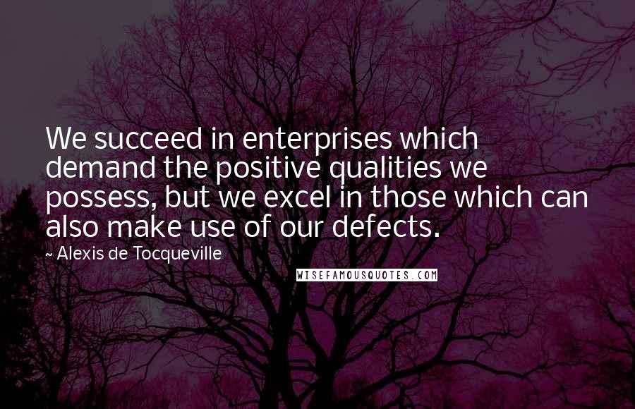 Alexis De Tocqueville Quotes: We succeed in enterprises which demand the positive qualities we possess, but we excel in those which can also make use of our defects.