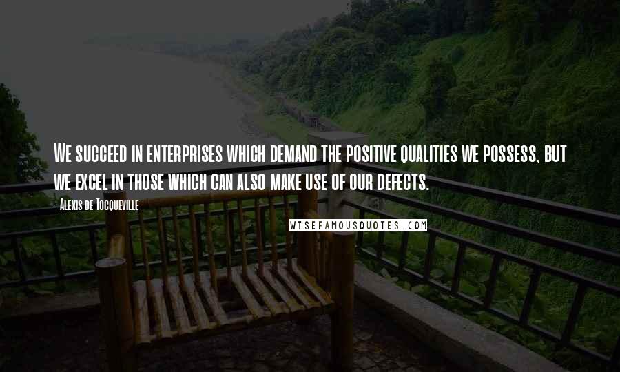 Alexis De Tocqueville Quotes: We succeed in enterprises which demand the positive qualities we possess, but we excel in those which can also make use of our defects.